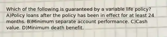 Which of the following is guaranteed by a variable life policy? A)Policy loans after the policy has been in effect for at least 24 months. B)Minimum separate account performance. C)Cash value. D)Minimum death benefit.