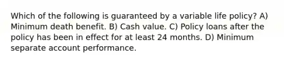 Which of the following is guaranteed by a variable life policy? A) Minimum death benefit. B) Cash value. C) Policy loans after the policy has been in effect for at least 24 months. D) Minimum separate account performance.