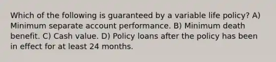 Which of the following is guaranteed by a variable life policy? A) Minimum separate account performance. B) Minimum death benefit. C) Cash value. D) Policy loans after the policy has been in effect for at least 24 months.