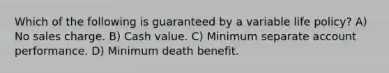 Which of the following is guaranteed by a variable life policy? A) No sales charge. B) Cash value. C) Minimum separate account performance. D) Minimum death benefit.