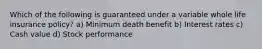 Which of the following is guaranteed under a variable whole life insurance policy? a) Minimum death benefit b) Interest rates c) Cash value d) Stock performance