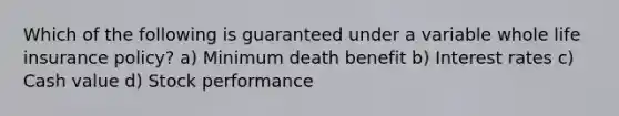 Which of the following is guaranteed under a variable whole life insurance policy? a) Minimum death benefit b) Interest rates c) Cash value d) Stock performance