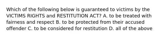 Which of the following below is guaranteed to victims by the VICTIMS RIGHTS and RESTITUTION ACT? A. to be treated with fairness and respect B. to be protected from their accused offender C. to be considered for restitution D. all of the above