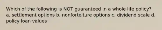 Which of the following is NOT guaranteed in a whole life policy? a. settlement options b. nonforteiture options c. dividend scale d. policy loan values