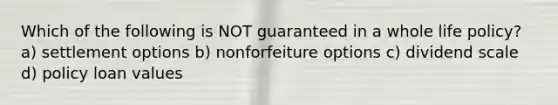 Which of the following is NOT guaranteed in a whole life policy? a) settlement options b) nonforfeiture options c) dividend scale d) policy loan values