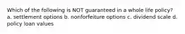 Which of the following is NOT guaranteed in a whole life policy? a. settlement options b. nonforfeiture options c. dividend scale d. policy loan values