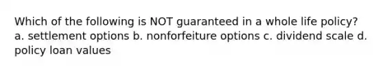 Which of the following is NOT guaranteed in a whole life policy? a. settlement options b. nonforfeiture options c. dividend scale d. policy loan values