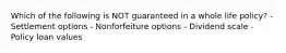 Which of the following is NOT guaranteed in a whole life policy? - Settlement options - Nonforfeiture options - Dividend scale - Policy loan values