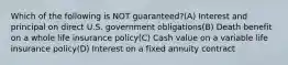 Which of the following is NOT guaranteed?(A) Interest and principal on direct U.S. government obligations(B) Death benefit on a whole life insurance policy(C) Cash value on a variable life insurance policy(D) Interest on a fixed annuity contract