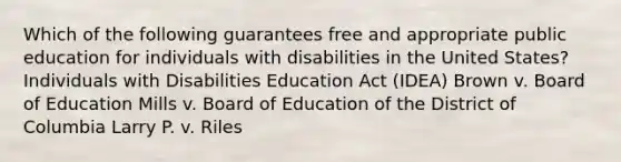 Which of the following guarantees free and appropriate public education for individuals with disabilities in the United States? Individuals with Disabilities Education Act (IDEA) Brown v. Board of Education Mills v. Board of Education of the District of Columbia Larry P. v. Riles