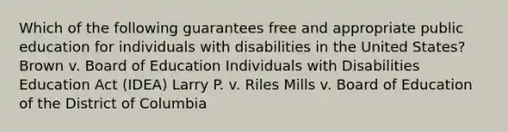 Which of the following guarantees free and appropriate public education for individuals with disabilities in the United States? Brown v. Board of Education Individuals with Disabilities Education Act (IDEA) Larry P. v. Riles Mills v. Board of Education of the District of Columbia