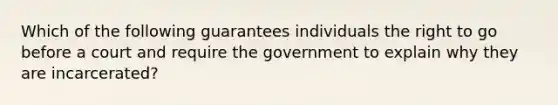 Which of the following guarantees individuals the right to go before a court and require the government to explain why they are incarcerated?