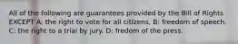 All of the following are guarantees provided by the Bill of Rights EXCEPT A: the right to vote for all citizens, B: freedom of speech. C: the right to a trial by jury. D: fredom of the press.