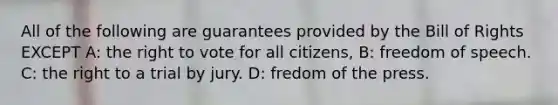 All of the following are guarantees provided by the Bill of Rights EXCEPT A: the right to vote for all citizens, B: freedom of speech. C: the right to a trial by jury. D: fredom of the press.