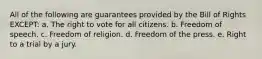 All of the following are guarantees provided by the Bill of Rights EXCEPT: a. The right to vote for all citizens. b. Freedom of speech. c. Freedom of religion. d. Freedom of the press. e. Right to a trial by a jury.