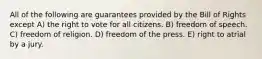 All of the following are guarantees provided by the Bill of Rights except A) the right to vote for all citizens. B) freedom of speech. C) freedom of religion. D) freedom of the press. E) right to atrial by a jury.