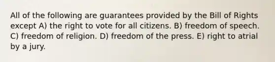 All of the following are guarantees provided by the Bill of Rights except A) the right to vote for all citizens. B) freedom of speech. C) freedom of religion. D) freedom of the press. E) right to atrial by a jury.