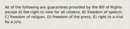 All of the following are guarantees provided by the Bill of Rights except A) the right to vote for all citizens. B) freedom of speech. C) freedom of religion. D) freedom of the press. E) right to a trial by a jury.