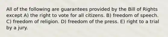 All of the following are guarantees provided by the Bill of Rights except A) the right to vote for all citizens. B) freedom of speech. C) freedom of religion. D) freedom of the press. E) right to a trial by a jury.