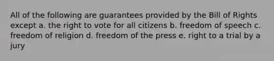 All of the following are guarantees provided by the Bill of Rights except a. the right to vote for all citizens b. freedom of speech c. freedom of religion d. freedom of the press e. right to a trial by a jury