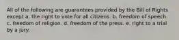 All of the following are guarantees provided by the Bill of Rights except a. the right to vote for all citizens. b. freedom of speech. c. freedom of religion. d. freedom of the press. e. right to a trial by a jury.