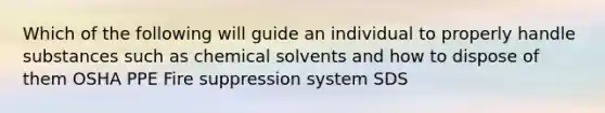 Which of the following will guide an individual to properly handle substances such as chemical solvents and how to dispose of them OSHA PPE Fire suppression system SDS