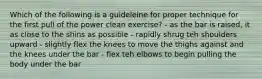 Which of the following is a guideleine for proper technique for the first pull of the power clean exercise? - as the bar is raised, it as close to the shins as possible - rapidly shrug teh shoulders upward - slightly flex the knees to move the thighs against and the knees under the bar - flex teh elbows to begin pulling the body under the bar