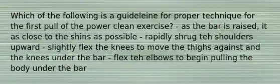 Which of the following is a guideleine for proper technique for the first pull of the power clean exercise? - as the bar is raised, it as close to the shins as possible - rapidly shrug teh shoulders upward - slightly flex the knees to move the thighs against and the knees under the bar - flex teh elbows to begin pulling the body under the bar