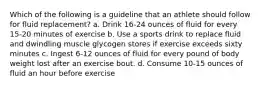 Which of the following is a guideline that an athlete should follow for fluid replacement? a. Drink 16-24 ounces of fluid for every 15-20 minutes of exercise b. Use a sports drink to replace fluid and dwindling muscle glycogen stores if exercise exceeds sixty minutes c. Ingest 6-12 ounces of fluid for every pound of body weight lost after an exercise bout. d. Consume 10-15 ounces of fluid an hour before exercise