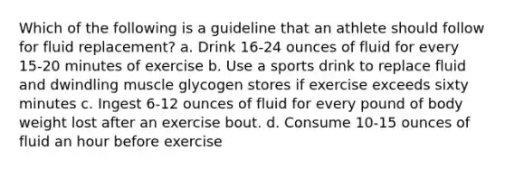 Which of the following is a guideline that an athlete should follow for fluid replacement? a. Drink 16-24 ounces of fluid for every 15-20 minutes of exercise b. Use a sports drink to replace fluid and dwindling muscle glycogen stores if exercise exceeds sixty minutes c. Ingest 6-12 ounces of fluid for every pound of body weight lost after an exercise bout. d. Consume 10-15 ounces of fluid an hour before exercise