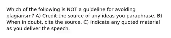 Which of the following is NOT a guideline for avoiding plagiarism? A) Credit the source of any ideas you paraphrase. B) When in doubt, cite the source. C) Indicate any quoted material as you deliver the speech.