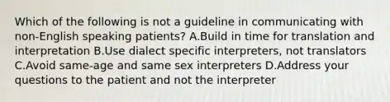 Which of the following is not a guideline in communicating with non-English speaking patients? A.Build in time for translation and interpretation B.Use dialect specific interpreters, not translators C.Avoid same-age and same sex interpreters D.Address your questions to the patient and not the interpreter