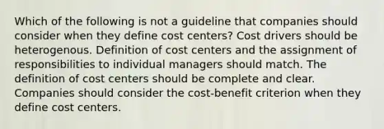 Which of the following is not a guideline that companies should consider when they define cost centers? Cost drivers should be heterogenous. Definition of cost centers and the assignment of responsibilities to individual managers should match. The definition of cost centers should be complete and clear. Companies should consider the cost-benefit criterion when they define cost centers.