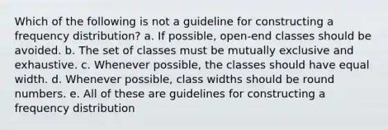 Which of the following is not a guideline for constructing a frequency distribution? a. If possible, open-end classes should be avoided. b. The set of classes must be mutually exclusive and exhaustive. c. Whenever possible, the classes should have equal width. d. Whenever possible, class widths should be round numbers. e. All of these are guidelines for constructing a frequency distribution