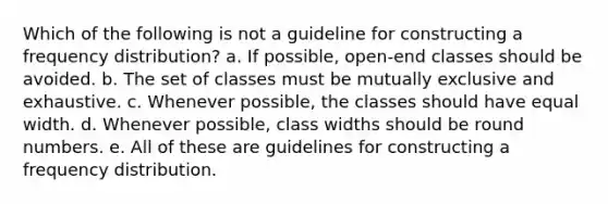 Which of the following is not a guideline for constructing a frequency distribution? a. If possible, open-end classes should be avoided. b. The set of classes must be mutually exclusive and exhaustive. c. Whenever possible, the classes should have equal width. d. Whenever possible, class widths should be round numbers. e. All of these are guidelines for constructing a frequency distribution.