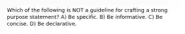 Which of the following is NOT a guideline for crafting a strong purpose statement? A) Be specific. B) Be informative. C) Be concise. D) Be declarative.