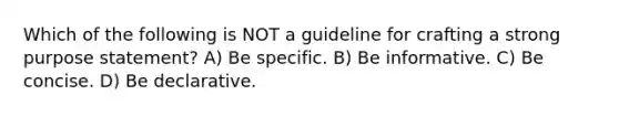 Which of the following is NOT a guideline for crafting a strong purpose statement? A) Be specific. B) Be informative. C) Be concise. D) Be declarative.