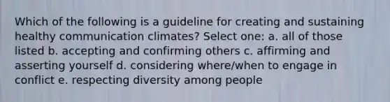 Which of the following is a guideline for creating and sustaining healthy communication climates? Select one: a. all of those listed b. accepting and confirming others c. affirming and asserting yourself d. considering where/when to engage in conflict e. respecting diversity among people