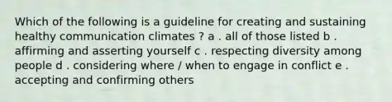 Which of the following is a guideline for creating and sustaining healthy communication climates ? a . all of those listed b . affirming and asserting yourself c . respecting diversity among people d . considering where / when to engage in conflict e . accepting and confirming others