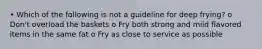 • Which of the following is not a guideline for deep frying? o Don't overload the baskets o Fry both strong and mild flavored items in the same fat o Fry as close to service as possible