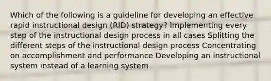 Which of the following is a guideline for developing an effective rapid instructional design (RID) strategy? Implementing every step of the instructional design process in all cases Splitting the different steps of the instructional design process Concentrating on accomplishment and performance Developing an instructional system instead of a learning system