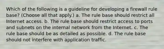 Which of the following is a guideline for developing a firewall rule base? (Choose all that apply.) a. The rule base should restrict all Internet access. b. The rule base should restrict access to ports and subnets on the internal network from the Internet. c. The rule base should be as detailed as possible. d. The rule base should not interfere with application traffic.