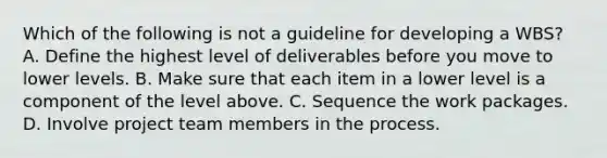 Which of the following is not a guideline for developing a WBS? A. Define the highest level of deliverables before you move to lower levels. B. Make sure that each item in a lower level is a component of the level above. C. Sequence the work packages. D. Involve project team members in the process.