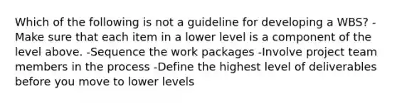 Which of the following is not a guideline for developing a WBS? -Make sure that each item in a lower level is a component of the level above. -Sequence the work packages -Involve project team members in the process -Define the highest level of deliverables before you move to lower levels