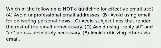 Which of the following is NOT a guideline for effective email use? (A) Avoid unprofessional email addresses. (B) Avoid using email for delivering personal news. (C) Avoid subject lines that render the rest of the email unnecessary. (D) Avoid using "reply all" and "cc" unless absolutely necessary. (E) Avoid criticizing others via email.