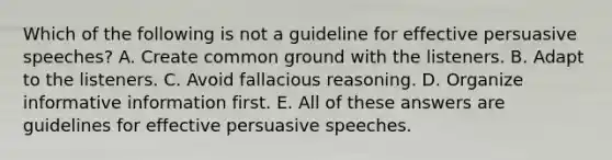 Which of the following is not a guideline for effective persuasive speeches? A. Create common ground with the listeners. B. Adapt to the listeners. C. Avoid fallacious reasoning. D. Organize informative information first. E. All of these answers are guidelines for effective persuasive speeches.