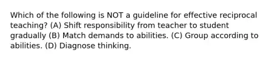 Which of the following is NOT a guideline for effective reciprocal teaching? (A) Shift responsibility from teacher to student gradually (B) Match demands to abilities. (C) Group according to abilities. (D) Diagnose thinking.