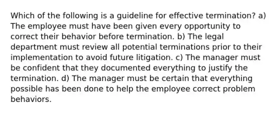 Which of the following is a guideline for effective termination? a) The employee must have been given every opportunity to correct their behavior before termination. b) The legal department must review all potential terminations prior to their implementation to avoid future litigation. c) The manager must be confident that they documented everything to justify the termination. d) The manager must be certain that everything possible has been done to help the employee correct problem behaviors.