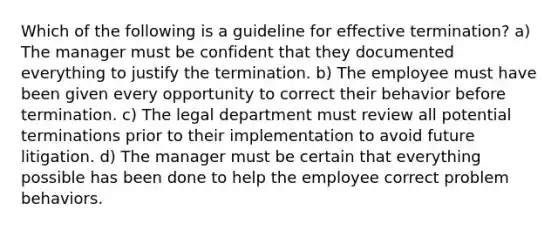 Which of the following is a guideline for effective termination? a) The manager must be confident that they documented everything to justify the termination. b) The employee must have been given every opportunity to correct their behavior before termination. c) The legal department must review all potential terminations prior to their implementation to avoid future litigation. d) The manager must be certain that everything possible has been done to help the employee correct problem behaviors.