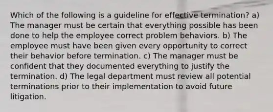 Which of the following is a guideline for effective termination? a) The manager must be certain that everything possible has been done to help the employee correct problem behaviors. b) The employee must have been given every opportunity to correct their behavior before termination. c) The manager must be confident that they documented everything to justify the termination. d) The legal department must review all potential terminations prior to their implementation to avoid future litigation.